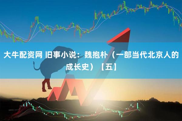 大牛配资网 旧事小说：魏抱朴（一部当代北京人的成长史）【五】