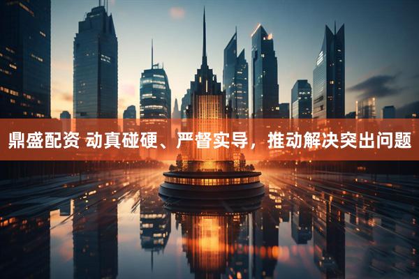 鼎盛配资 动真碰硬、严督实导，推动解决突出问题