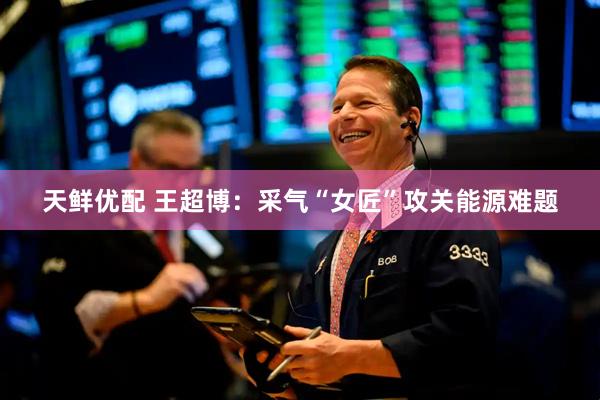 天鲜优配 王超博：采气“女匠”攻关能源难题