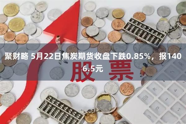 聚财略 5月22日焦炭期货收盘下跌0.85%，报1406.5元