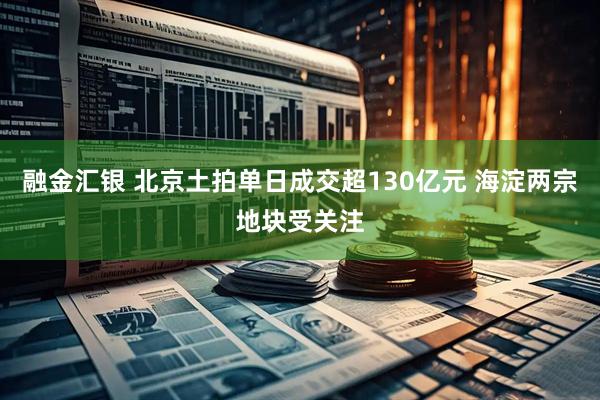 融金汇银 北京土拍单日成交超130亿元 海淀两宗地块受关注