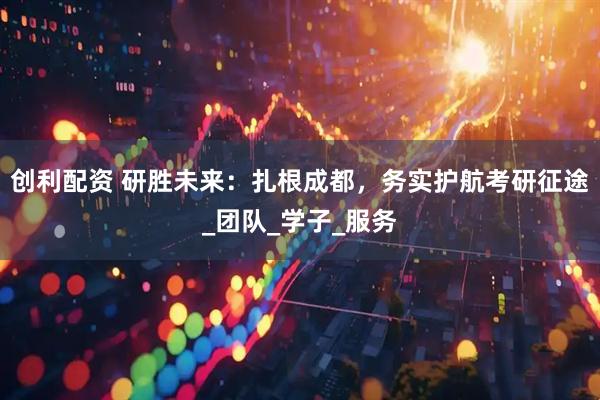 创利配资 研胜未来：扎根成都，务实护航考研征途_团队_学子_服务
