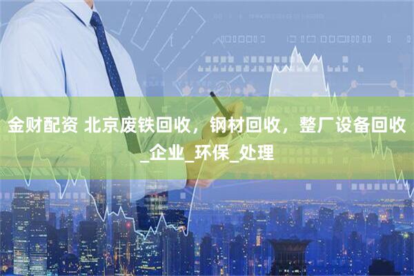 金财配资 北京废铁回收，钢材回收，整厂设备回收_企业_环保_处理