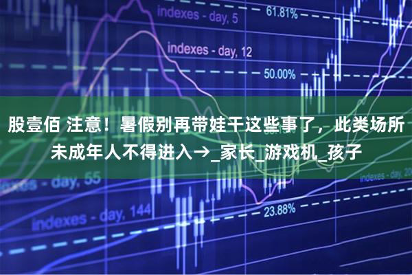 股壹佰 注意！暑假别再带娃干这些事了，此类场所未成年人不得进入→_家长_游戏机_孩子