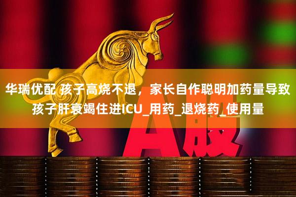 华瑞优配 孩子高烧不退，家长自作聪明加药量导致孩子肝衰竭住进ICU_用药_退烧药_使用量