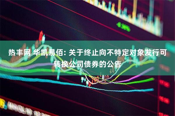 热丰网 华凯易佰: 关于终止向不特定对象发行可转换公司债券的公告