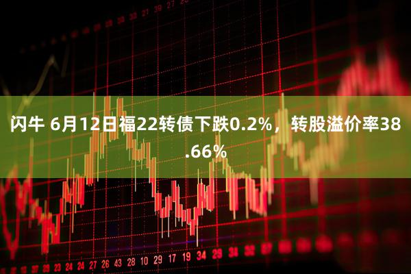 闪牛 6月12日福22转债下跌0.2%,转股溢价率38.66%