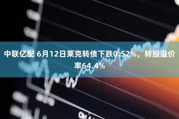 中联亿配 6月12日莱克转债下跌0.52%,转股溢价率64.4%