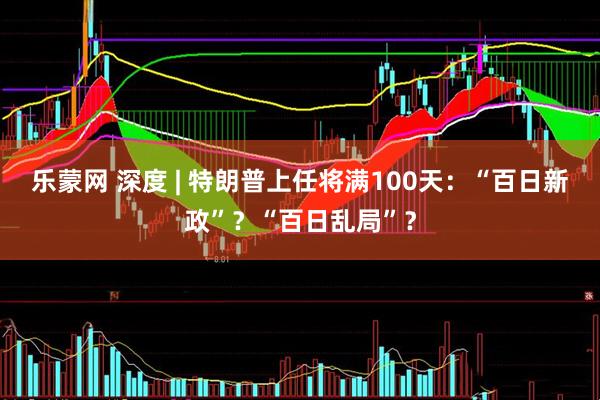乐蒙网 深度 | 特朗普上任将满100天：“百日新政”？“百日乱局”？