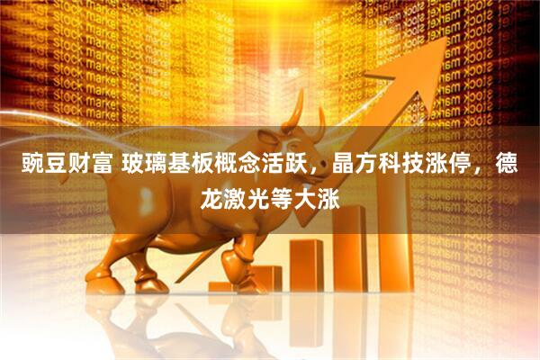豌豆财富 玻璃基板概念活跃，晶方科技涨停，德龙激光等大涨